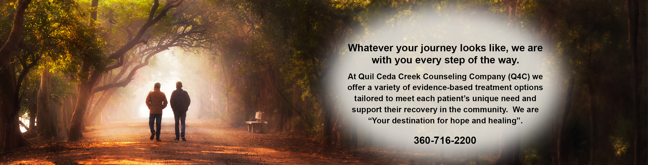 Whatever your journey looks like, we are with you every step of the way. At Quil Ceda Creek Counseling Company (Q4C) we offer a variety of evidence-based treatment ptions
    tailored to meet each patient’s unique need and support their recovery in the community. We are 'Your destination for hope and healing'. 360-716-2200